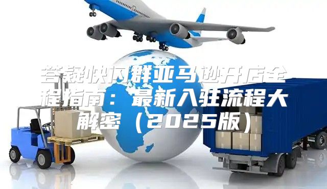 答疑快闪群亚马逊开店全程指南：最新入驻流程大解密2025版
