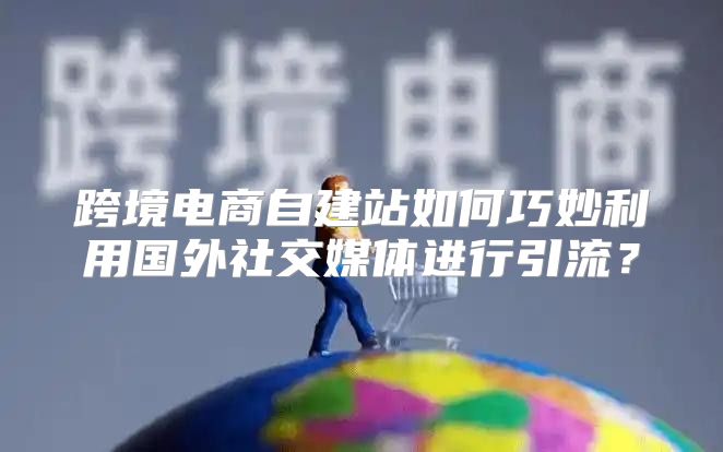 跨境电商自建站如何巧妙利用国外社交媒体进行引流？