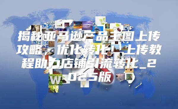 揭秘亚马逊产品主图上传攻略，优化转化！上传教程助力店铺引流转化_2025版