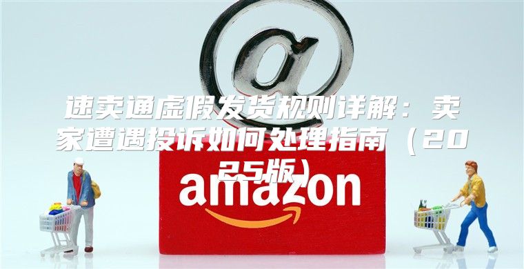 速卖通虚假发货规则详解：卖家遭遇投诉如何处理指南2025版