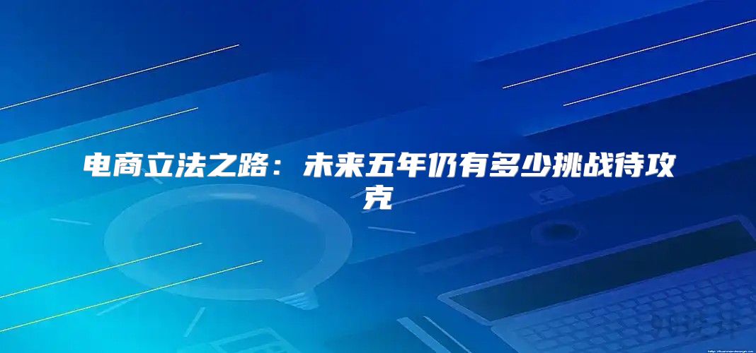 电商立法之路：未来五年仍有多少挑战待攻克