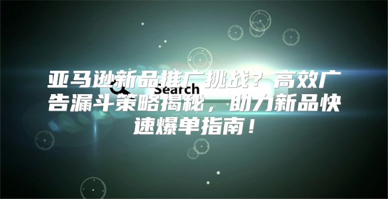 亚马逊新品推广挑战？高效广告漏斗策略揭秘，助力新品快速爆单指南！