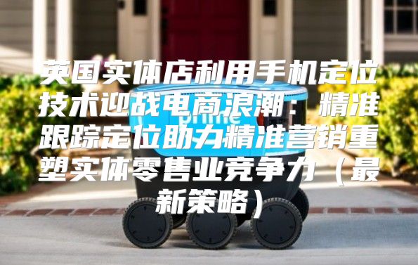 英国实体店利用手机定位技术迎战电商浪潮：精准跟踪定位助力精准营销重塑实体零售业竞争力最新策略
