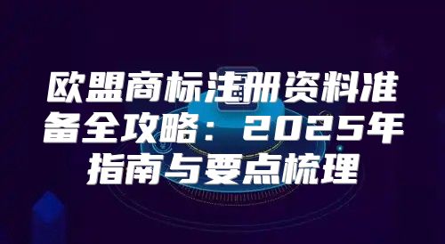 欧盟商标注册资料准备全攻略：2025年指南与要点梳理