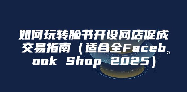 如何玩转脸书开设网店促成交易指南适合全Facebook Shop 2025