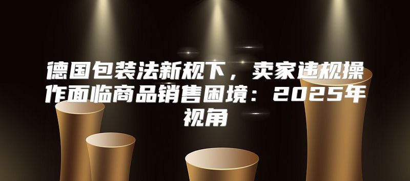 德国包装法新规下，卖家违规操作面临商品销售困境：2025年视角