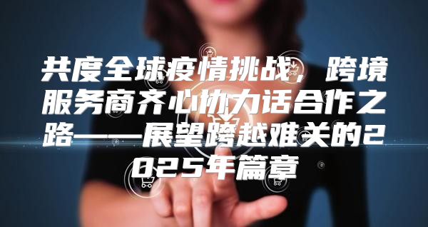 共度全球疫情挑战，跨境服务商齐心协力话合作之路——展望跨越难关的2025年篇章