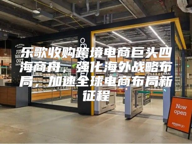 乐歌收购跨境电商巨头四海商舟，强化海外战略布局，加速全球电商布局新征程