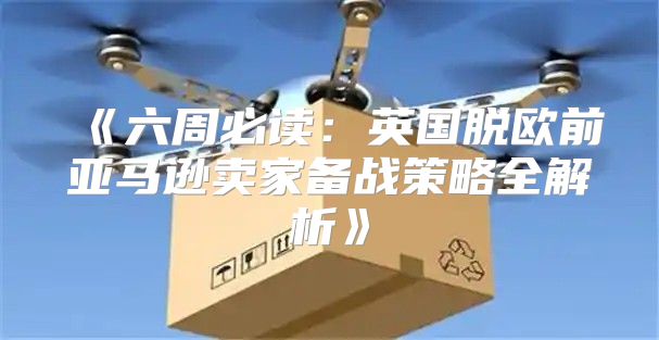 六周必读：英国脱欧前亚马逊卖家备战策略全解析
