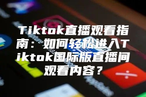 Tiktok直播观看指南：如何轻松进入Tiktok国际版直播间观看内容？