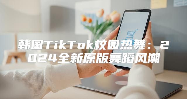 韩国TikTok校园热舞：2025全新原版舞蹈风潮