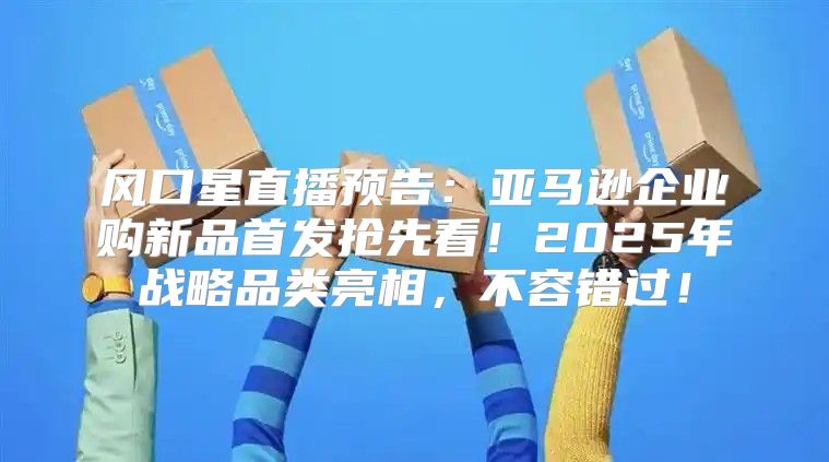 风口星直播预告：亚马逊企业购新品首发抢先看！2025年战略品类亮相，不容错过！