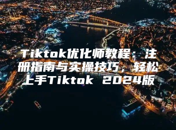 Tiktok优化师教程：注册指南与实操技巧，轻松上手Tiktok 2025版