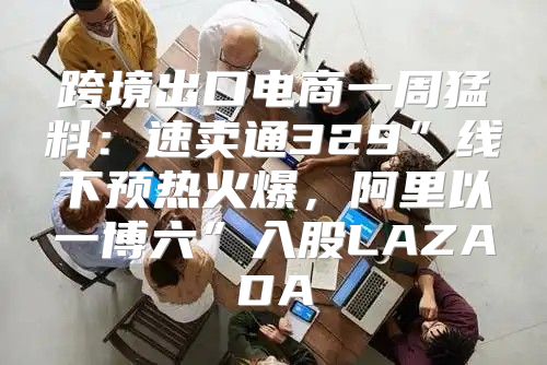 跨境出口电商一周猛料：速卖通329”线下预热火爆，阿里以一博六”入股LAZADA