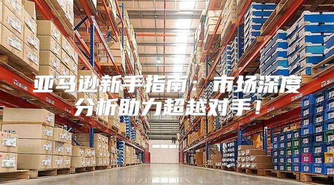 亚马逊新手指南：市场深度分析助力超越对手！