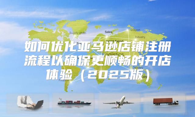 如何优化亚马逊店铺注册流程以确保更顺畅的开店体验2025版