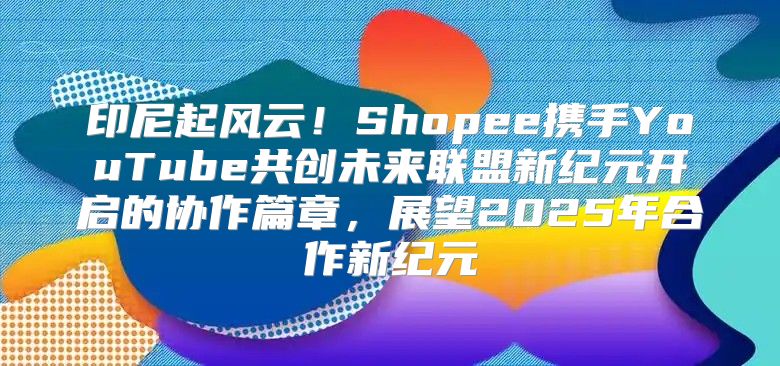 印尼起风云！Shopee携手YouTube共创未来联盟新纪元开启的协作篇章，展望2025年合作新纪元