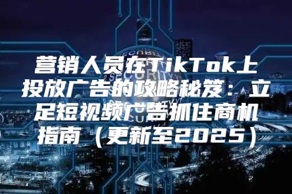 营销人员在TikTok上投放广告的攻略秘笈：立足短视频广告抓住商机指南更新至2025