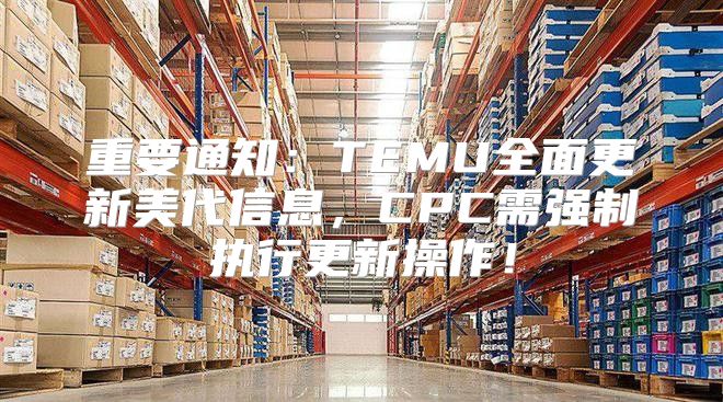 重要通知：TEMU全面更新美代信息，CPC需强制执行更新操作！
