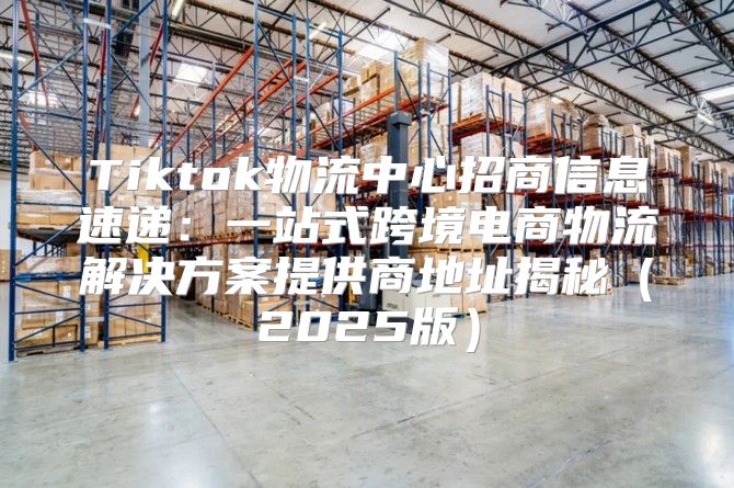 Tiktok物流中心招商信息速递：一站式跨境电商物流解决方案提供商地址揭秘2025版