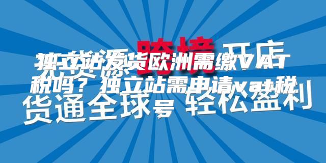 独立站发货欧洲需缴VAT税吗？独立站需申请vat税号
