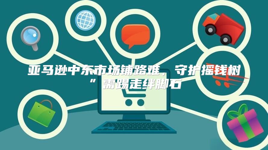 亚马逊中东市场铺路难，守护摇钱树”需踢走绊脚石