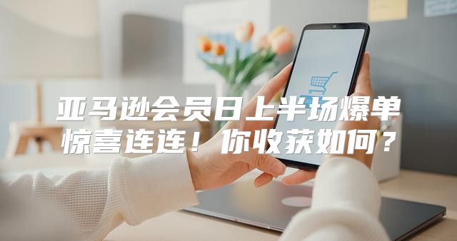 亚马逊会员日上半场爆单惊喜连连！你收获如何？