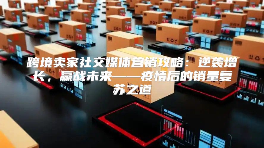 跨境卖家社交媒体营销攻略：逆袭增长，赢战未来——疫情后的销量复苏之道