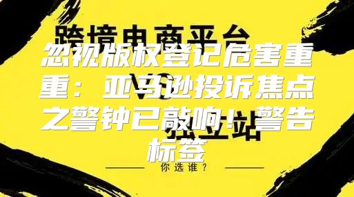 忽视版权登记危害重重：亚马逊投诉焦点之警钟已敲响！警告标签