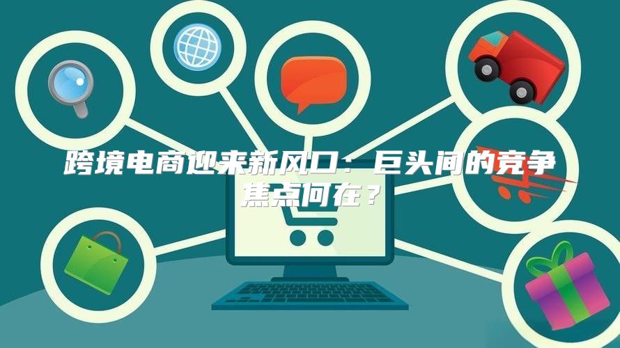 跨境電商迎來新風(fēng)口：巨頭間的競爭焦點何在？