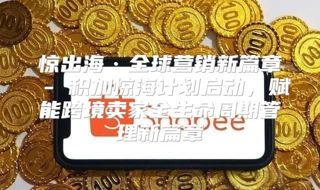 惊出海·全球营销新篇章 - 积加惊海计划启动，赋能跨境卖家全生命周期管理新篇章