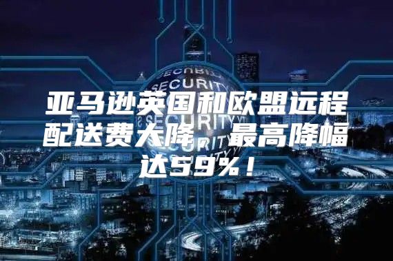 亚马逊英国和欧盟远程配送费大降，最高降幅达59%！
