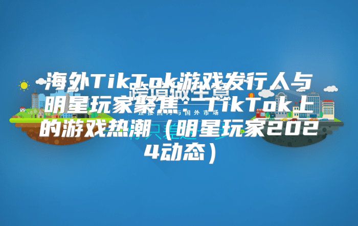 海外TikTok游戏发行人与明星玩家聚焦：TikTok上的游戏热潮明星玩家2025动态