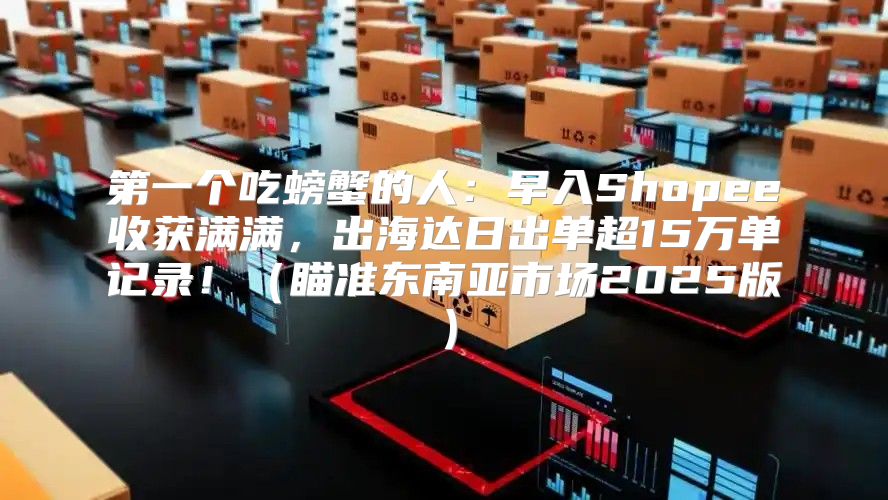 第一个吃螃蟹的人：早入Shopee收获满满，出海达日出单超15万单记录！瞄准东南亚市场2025版