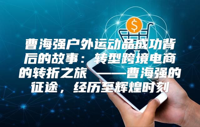 曹海强户外运动品成功背后的故事：转型跨境电商的转折之旅 ——曹海强的征途，经历至辉煌时刻