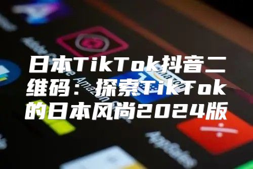 日本TikTok抖音二维码：探索TikTok的日本风尚2025版