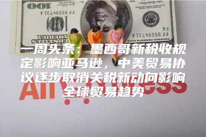 一周头条：墨西哥新税收规定影响亚马逊，中美贸易协议逐步取消关税新动向影响全球贸易趋势