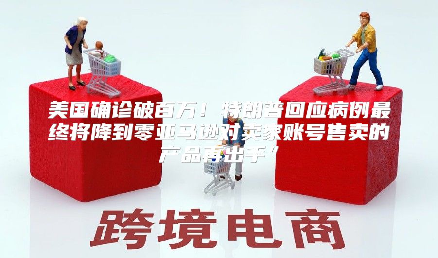 美国确诊破百万！特朗普回应病例最终将降到零亚马逊对卖家账号售卖的产品再出手”