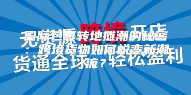 国际包裹转地摊潮的秘密：跨境货物如何蜕变新潮流？