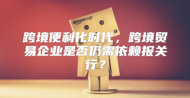 跨境便利化时代，跨境贸易企业是否仍需依赖报关行？