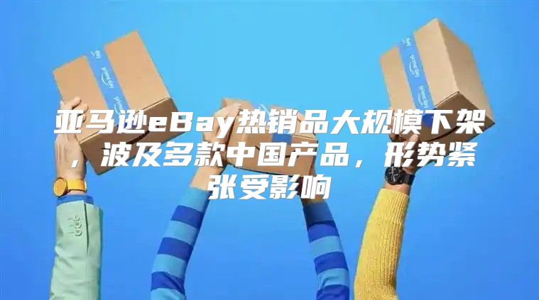 亚马逊eBay热销品大规模下架，波及多款中国产品，形势紧张受影响