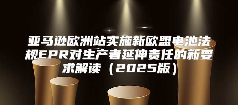 亚马逊欧洲站实施新欧盟电池法规EPR对生产者延伸责任的新要求解读2025版