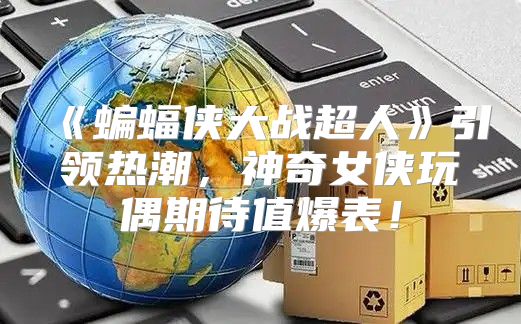 蝙蝠侠大战超人引领热潮，神奇女侠玩偶期待值爆表！