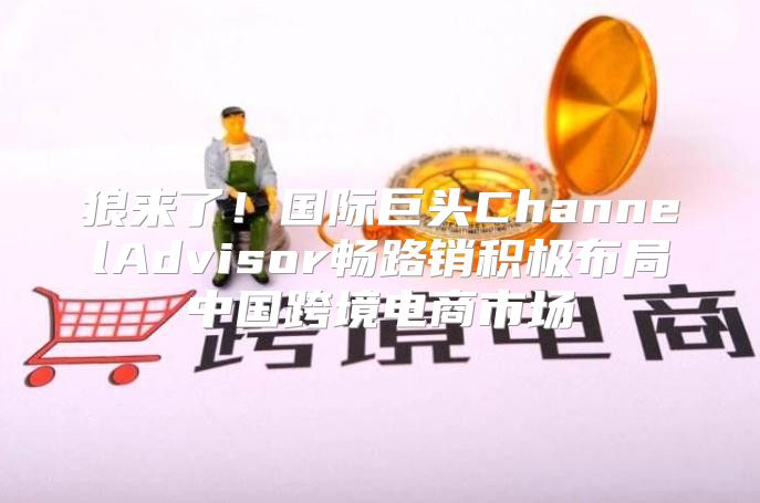 狼来了！国际巨头ChannelAdvisor畅路销积极布局中国跨境电商市场