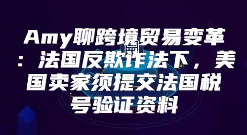 Amy聊跨境贸易变革：法国反欺诈法下，美国卖家须提交法国税号验证资料