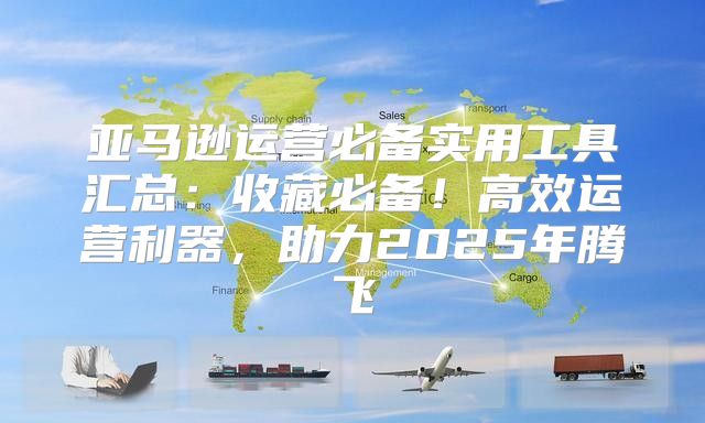 亚马逊运营必备实用工具汇总：收藏必备！高效运营利器，助力2025年腾飞