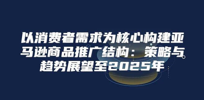 以消费者需求为核心构建亚马逊商品推广结构：策略与趋势展望至2025年