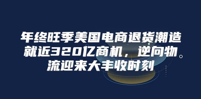年终旺季美国电商退货潮造就近320亿商机，逆向物流迎来大丰收时刻