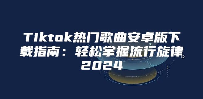 Tiktok热门歌曲安卓版下载指南：轻松掌握流行旋律2025