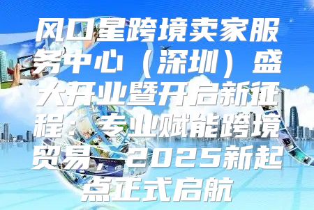 风口星跨境卖家服务中心深圳盛大开业暨开启新征程：专业赋能跨境贸易，2025新起点正式启航